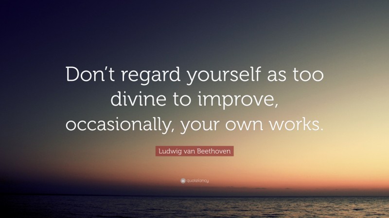 Ludwig van Beethoven Quote: “Don’t regard yourself as too divine to improve, occasionally, your own works.”