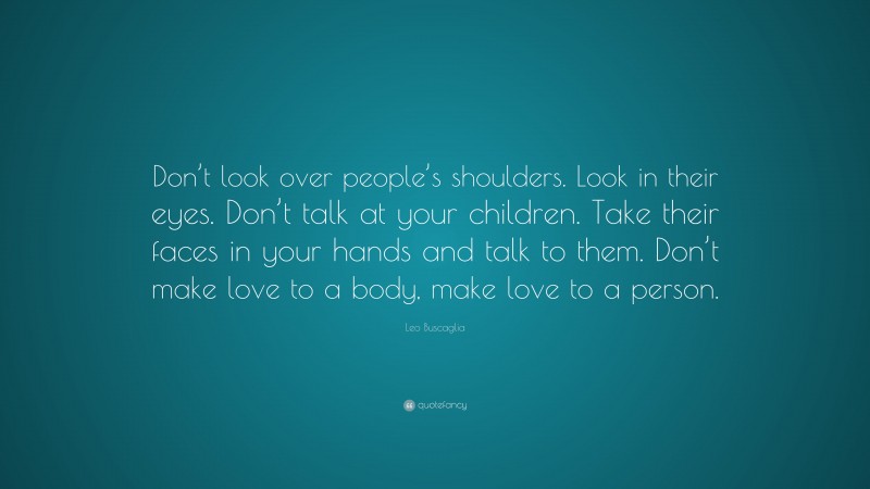 Leo Buscaglia Quote: “Don’t look over people’s shoulders. Look in their eyes. Don’t talk at your children. Take their faces in your hands and talk to them. Don’t make love to a body, make love to a person.”