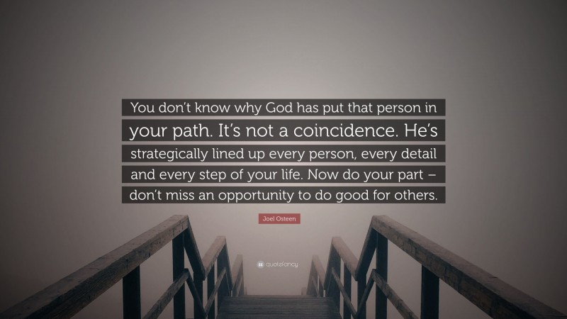Joel Osteen Quote: “You don’t know why God has put that person in your path. It’s not a coincidence. He’s strategically lined up every person, every detail and every step of your life. Now do your part – don’t miss an opportunity to do good for others.”