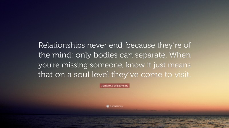 Marianne Williamson Quote: “Relationships never end, because they’re of the mind; only bodies can separate. When you’re missing someone, know it just means that on a soul level they’ve come to visit.”
