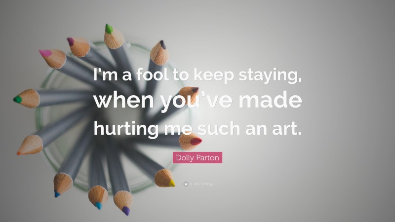 Dolly Parton Quote: “I’m a fool to keep staying, when you’ve made hurting me such an art.”
