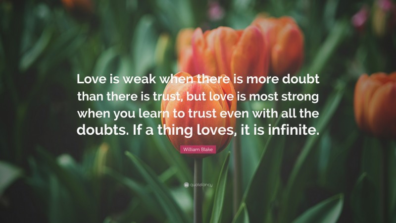 William Blake Quote: “Love is weak when there is more doubt than there is trust, but love is most strong when you learn to trust even with all the doubts. If a thing loves, it is infinite.”