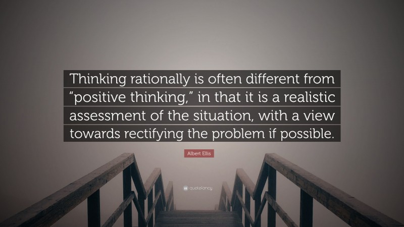 Albert Ellis Quote: “Thinking rationally is often different from “positive thinking,” in that it is a realistic assessment of the situation, with a view towards rectifying the problem if possible.”