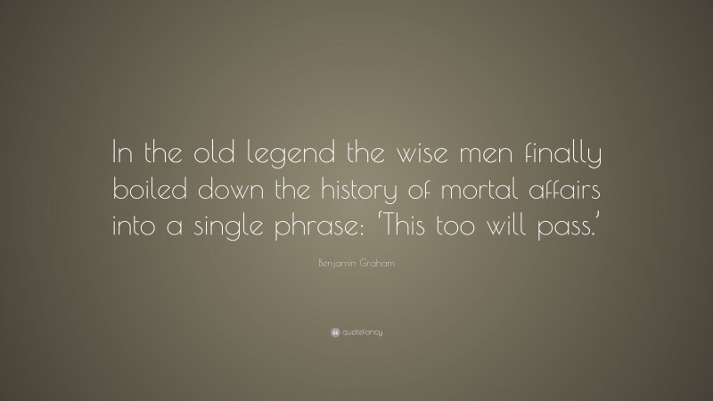 Benjamin Graham Quote: “In the old legend the wise men finally boiled down the history of mortal affairs into a single phrase: ‘This too will pass.’”