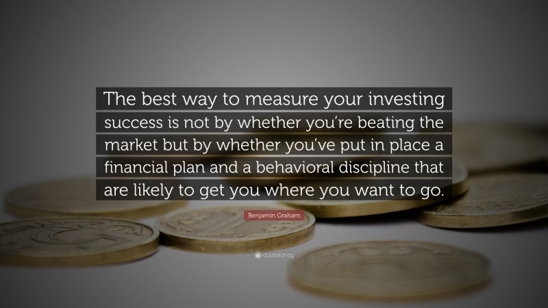 Benjamin Graham Quote: “The best way to measure your investing success is not by whether you’re beating the market but by whether you’ve put in place a financial plan and a behavioral discipline that are likely to get you where you want to go.”