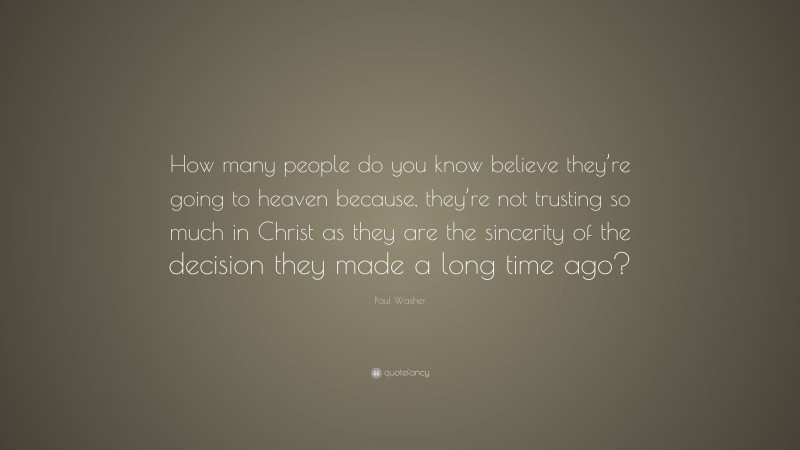 Paul Washer Quote: “How many people do you know believe they’re going to heaven because, they’re not trusting so much in Christ as they are the sincerity of the decision they made a long time ago?”