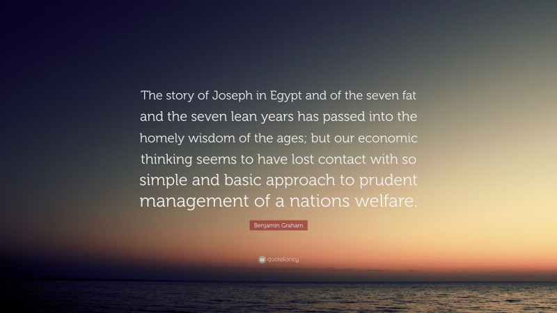 Benjamin Graham Quote: “The story of Joseph in Egypt and of the seven fat and the seven lean years has passed into the homely wisdom of the ages; but our economic thinking seems to have lost contact with so simple and basic approach to prudent management of a nations welfare.”