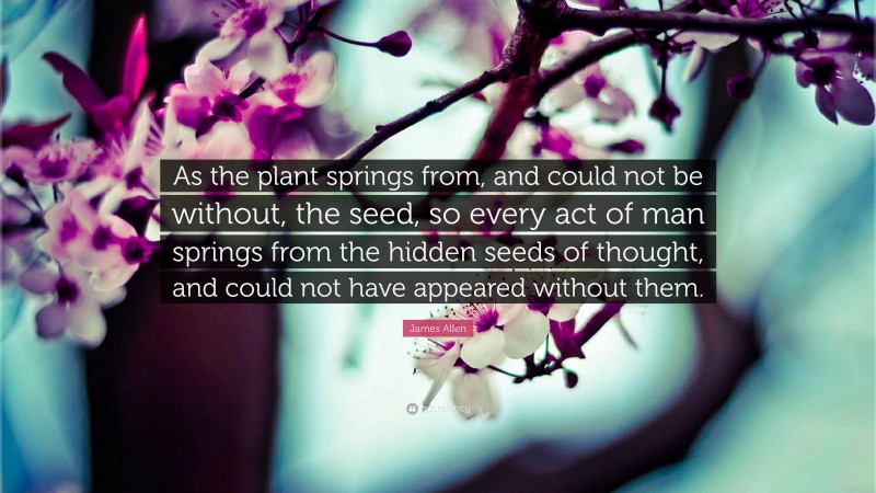 James Allen Quote: “As the plant springs from, and could not be without, the seed, so every act of man springs from the hidden seeds of thought, and could not have appeared without them.”