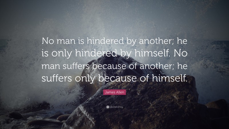 James Allen Quote: “No man is hindered by another; he is only hindered by himself. No man suffers because of another; he suffers only because of himself.”