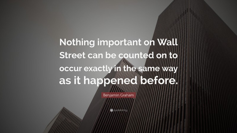 Benjamin Graham Quote: “Nothing important on Wall Street can be counted on to occur exactly in the same way as it happened before.”