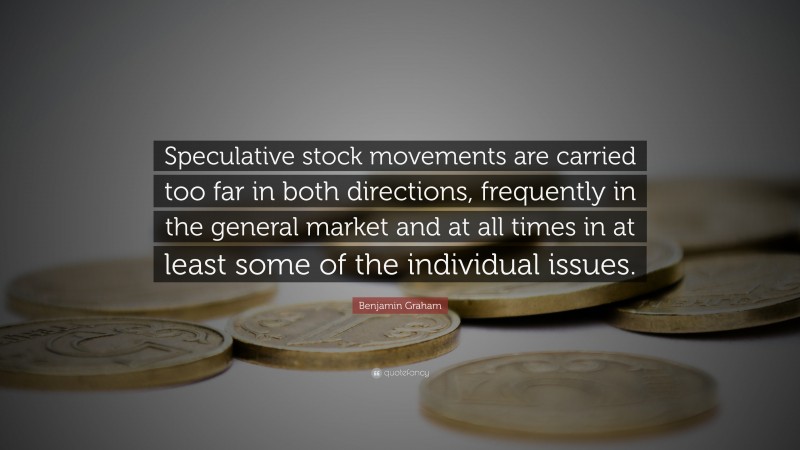 Benjamin Graham Quote: “Speculative stock movements are carried too far in both directions, frequently in the general market and at all times in at least some of the individual issues.”