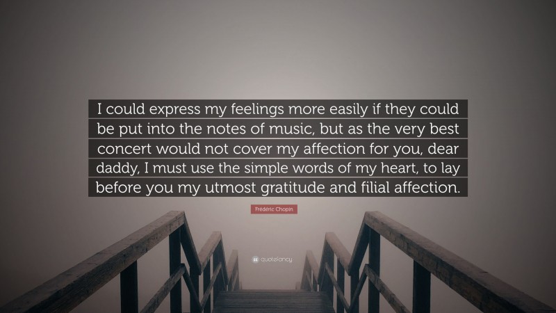 Frédéric Chopin Quote: “I could express my feelings more easily if they could be put into the notes of music, but as the very best concert would not cover my affection for you, dear daddy, I must use the simple words of my heart, to lay before you my utmost gratitude and filial affection.”