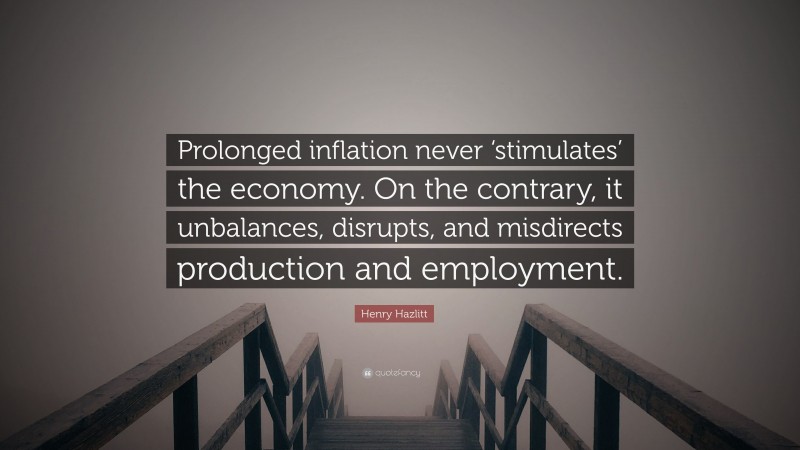 Henry Hazlitt Quote: “Prolonged inflation never ‘stimulates’ the economy. On the contrary, it unbalances, disrupts, and misdirects production and employment.”