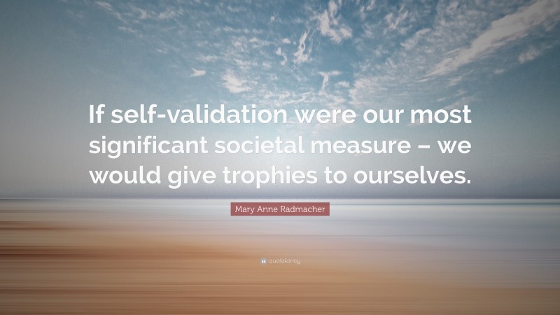 Mary Anne Radmacher Quote: “If self-validation were our most significant societal measure – we would give trophies to ourselves.”