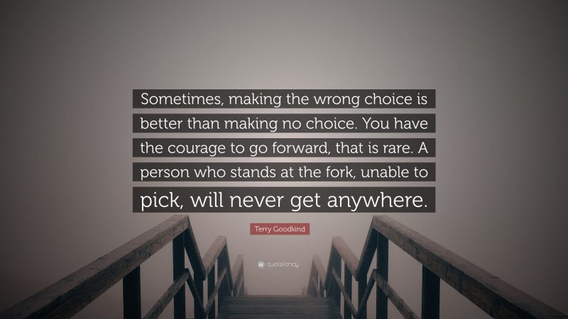 Terry Goodkind Quote: “Sometimes, making the wrong choice is better than making no choice. You have the courage to go forward, that is rare. A person who stands at the fork, unable to pick, will never get anywhere.”