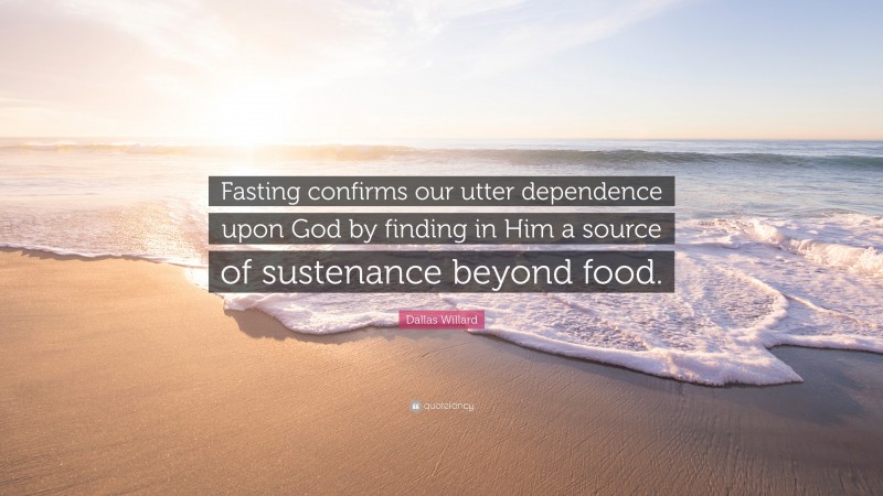 Dallas Willard Quote: “Fasting confirms our utter dependence upon God by finding in Him a source of sustenance beyond food.”