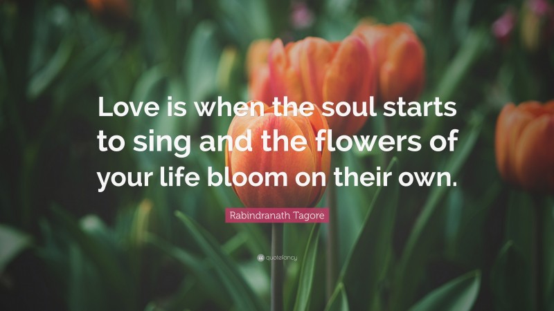 Rabindranath Tagore Quote: “Love is when the soul starts to sing and the flowers of your life bloom on their own.”