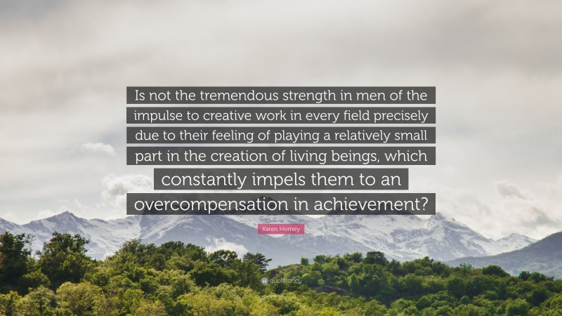 Karen Horney Quote: “Is not the tremendous strength in men of the impulse to creative work in every field precisely due to their feeling of playing a relatively small part in the creation of living beings, which constantly impels them to an overcompensation in achievement?”