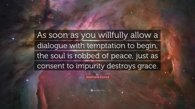 Josemaría Escrivá Quote: “As soon as you willfully allow a dialogue with temptation to begin, the soul is robbed of peace, just as consent to impurity destroys grace.”