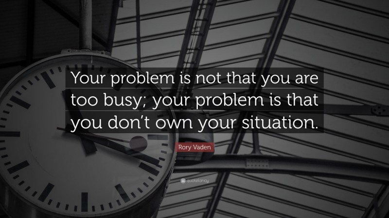 Rory Vaden Quote: “Your problem is not that you are too busy; your problem is that you don’t own your situation.”