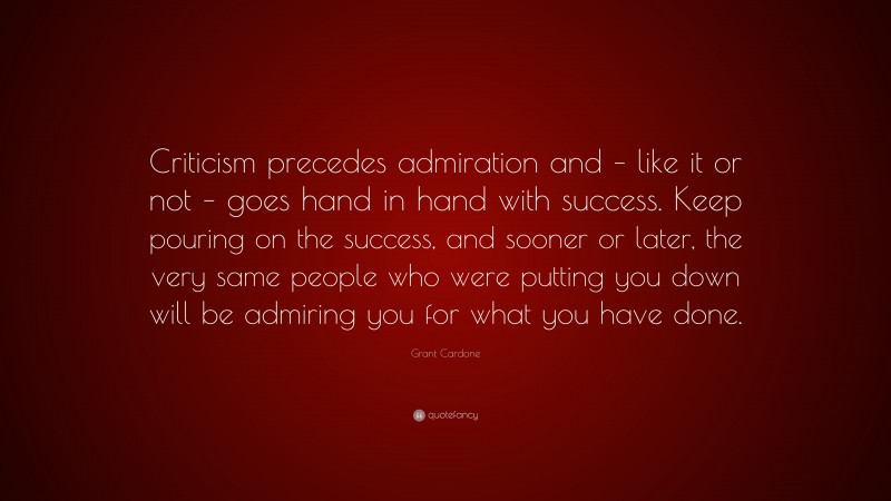 Grant Cardone Quote: “Criticism precedes admiration and – like it or not – goes hand in hand with success. Keep pouring on the success, and sooner or later, the very same people who were putting you down will be admiring you for what you have done.”