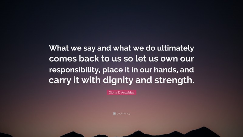 Gloria E. Anzaldúa Quote: “What we say and what we do ultimately comes back to us so let us own our responsibility, place it in our hands, and carry it with dignity and strength.”