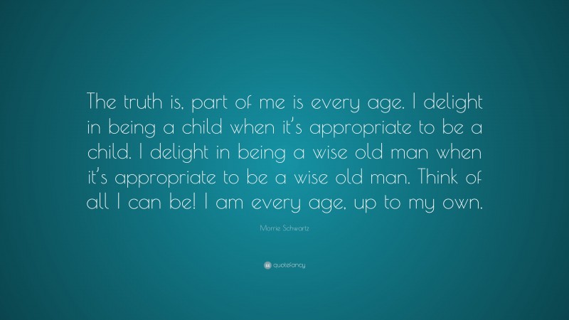 Morrie Schwartz Quote: “The truth is, part of me is every age. I delight in being a child when it’s appropriate to be a child. I delight in being a wise old man when it’s appropriate to be a wise old man. Think of all I can be! I am every age, up to my own.”