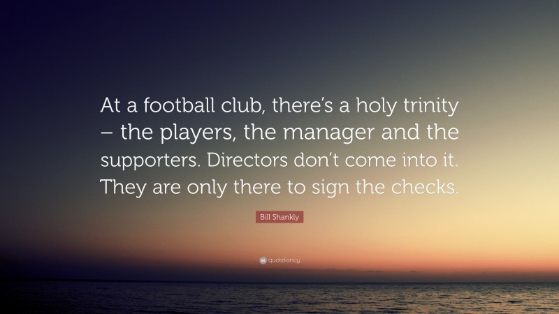 Bill Shankly Quote: “At a football club, there’s a holy trinity – the players, the manager and the supporters. Directors don’t come into it. They are only there to sign the checks.”