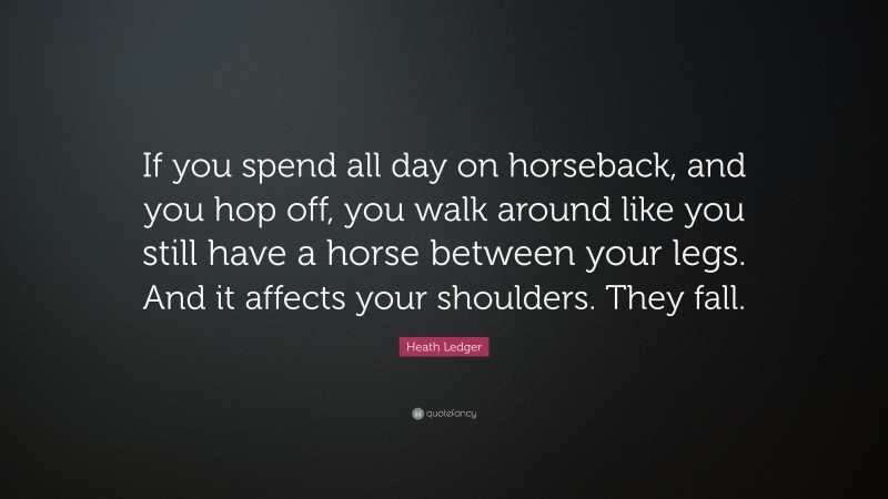Heath Ledger Quote: “If you spend all day on horseback, and you hop off, you walk around like you still have a horse between your legs. And it affects your shoulders. They fall.”