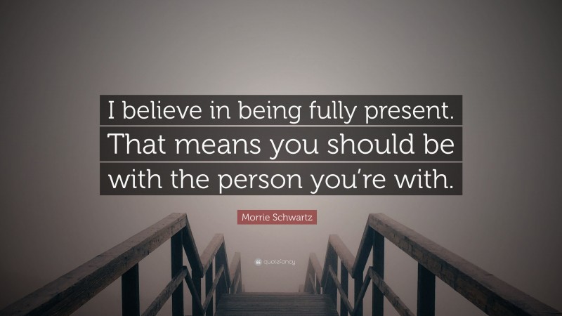 Morrie Schwartz Quote: “I believe in being fully present. That means you should be with the person you’re with.”