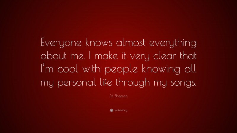 Ed Sheeran Quote: “Everyone knows almost everything about me. I make it very clear that I’m cool with people knowing all my personal life through my songs.”