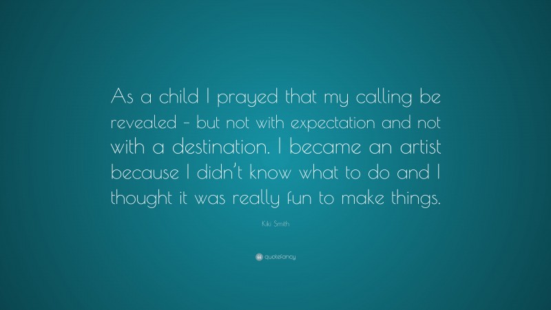 Kiki Smith Quote: “As a child I prayed that my calling be revealed – but not with expectation and not with a destination. I became an artist because I didn’t know what to do and I thought it was really fun to make things.”