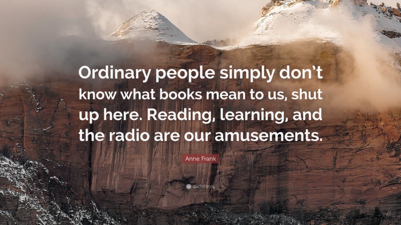 Anne Frank Quote: “Ordinary people simply don’t know what books mean to us, shut up here. Reading, learning, and the radio are our amusements.”