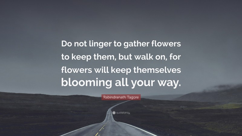 Rabindranath Tagore Quote: “Do not linger to gather flowers to keep them, but walk on, for flowers will keep themselves blooming all your way.”