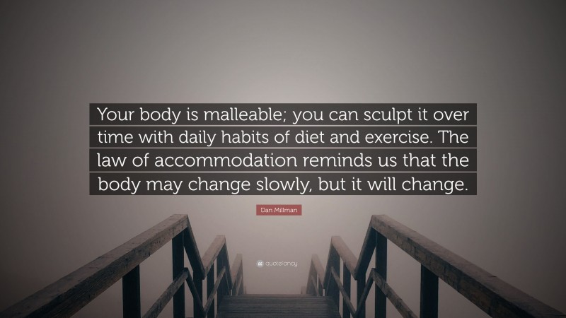 Dan Millman Quote: “Your body is malleable; you can sculpt it over time with daily habits of diet and exercise. The law of accommodation reminds us that the body may change slowly, but it will change.”