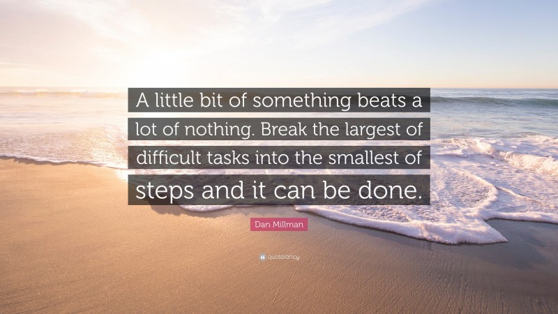Dan Millman Quote: “A little bit of something beats a lot of nothing. Break the largest of difficult tasks into the smallest of steps and it can be done.”