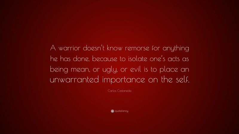 Carlos Castaneda Quote: “A warrior doesn’t know remorse for anything he has done, because to isolate one’s acts as being mean, or ugly, or evil is to place an unwarranted importance on the self.”