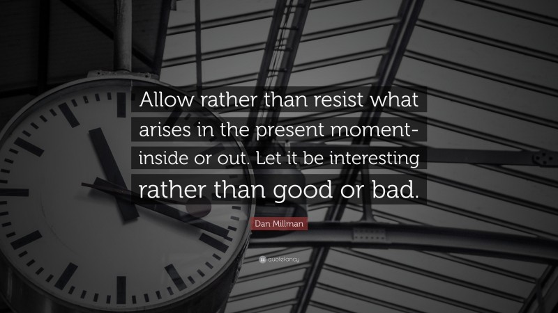 Dan Millman Quote: “Allow rather than resist what arises in the present moment-inside or out. Let it be interesting rather than good or bad.”