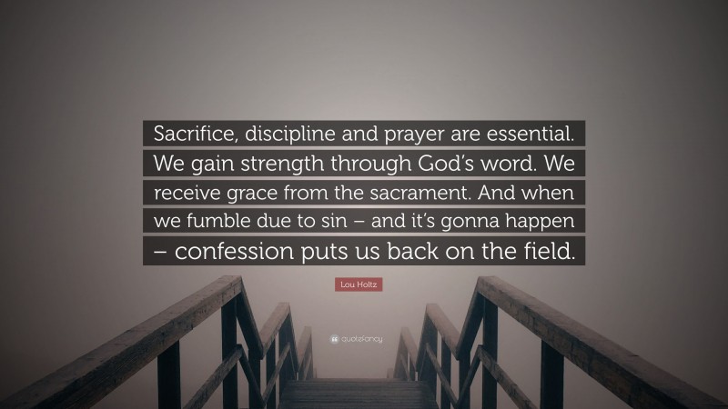 Lou Holtz Quote: “Sacrifice, discipline and prayer are essential. We gain strength through God’s word. We receive grace from the sacrament. And when we fumble due to sin – and it’s gonna happen – confession puts us back on the field.”