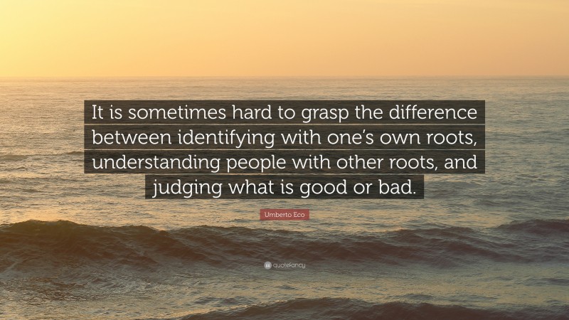 Umberto Eco Quote: “It is sometimes hard to grasp the difference between identifying with one’s own roots, understanding people with other roots, and judging what is good or bad.”