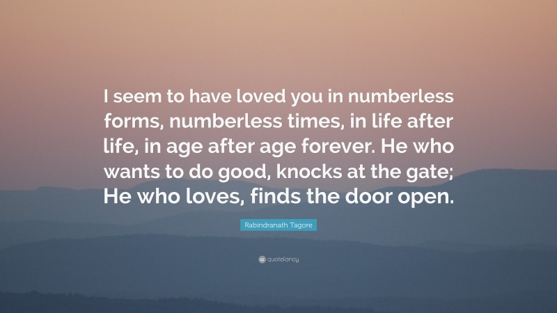 Rabindranath Tagore Quote: “I seem to have loved you in numberless forms, numberless times, in life after life, in age after age forever. He who wants to do good, knocks at the gate; He who loves, finds the door open.”