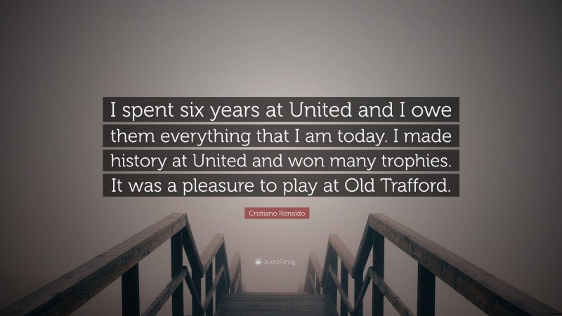 Cristiano Ronaldo Quote: “I spent six years at United and I owe them everything that I am today. I made history at United and won many trophies. It was a pleasure to play at Old Trafford.”