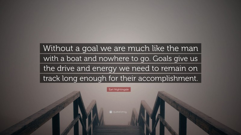 Earl Nightingale Quote: “Without a goal we are much like the man with a boat and nowhere to go. Goals give us the drive and energy we need to remain on track long enough for their accomplishment.”