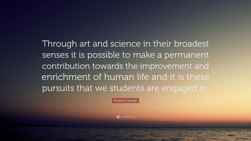 Frederick Sanger Quote: “Through art and science in their broadest senses it is possible to make a permanent contribution towards the improvement and enrichment of human life and it is these pursuits that we students are engaged in.”