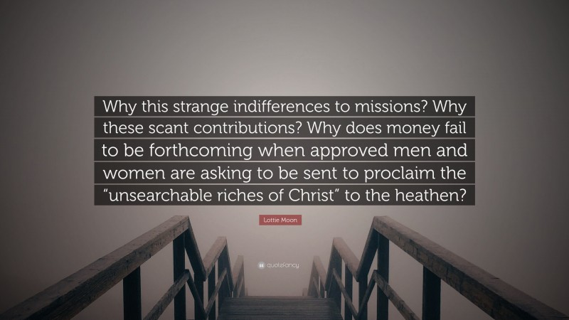 Lottie Moon Quote: “Why this strange indifferences to missions? Why these scant contributions? Why does money fail to be forthcoming when approved men and women are asking to be sent to proclaim the “unsearchable riches of Christ” to the heathen?”