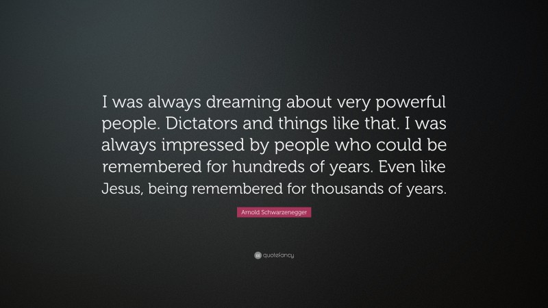 Arnold Schwarzenegger Quote: “I was always dreaming about very powerful people. Dictators and things like that. I was always impressed by people who could be remembered for hundreds of years. Even like Jesus, being remembered for thousands of years.”