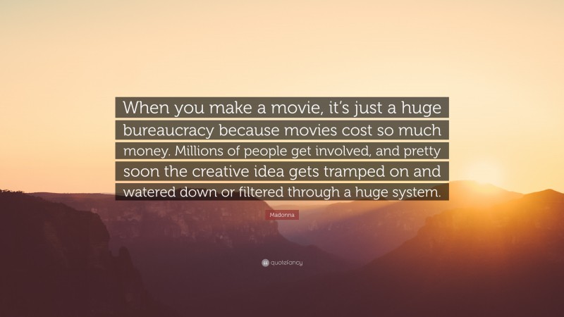 Madonna Quote: “When you make a movie, it’s just a huge bureaucracy because movies cost so much money. Millions of people get involved, and pretty soon the creative idea gets tramped on and watered down or filtered through a huge system.”