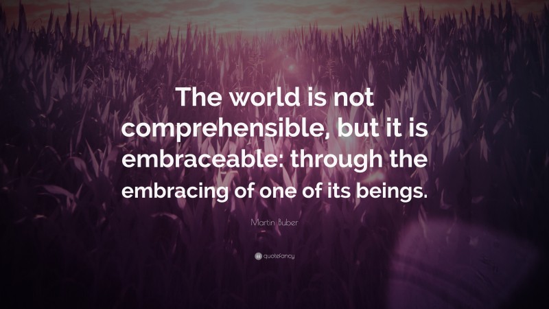Martin Buber Quote: “The world is not comprehensible, but it is embraceable: through the embracing of one of its beings.”