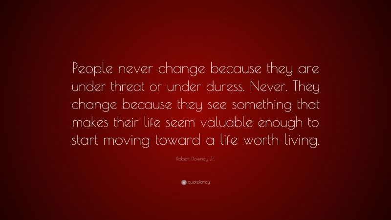 Robert Downey Jr. Quote: “People never change because they are under threat or under duress. Never. They change because they see something that makes their life seem valuable enough to start moving toward a life worth living.”