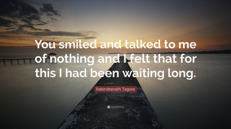 Rabindranath Tagore Quote: “You smiled and talked to me of nothing and I felt that for this I had been waiting long.”